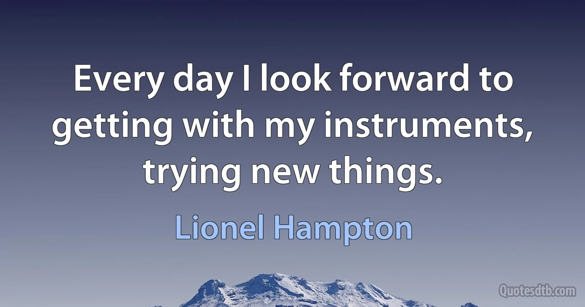 Every day I look forward to getting with my instruments, trying new things. (Lionel Hampton)