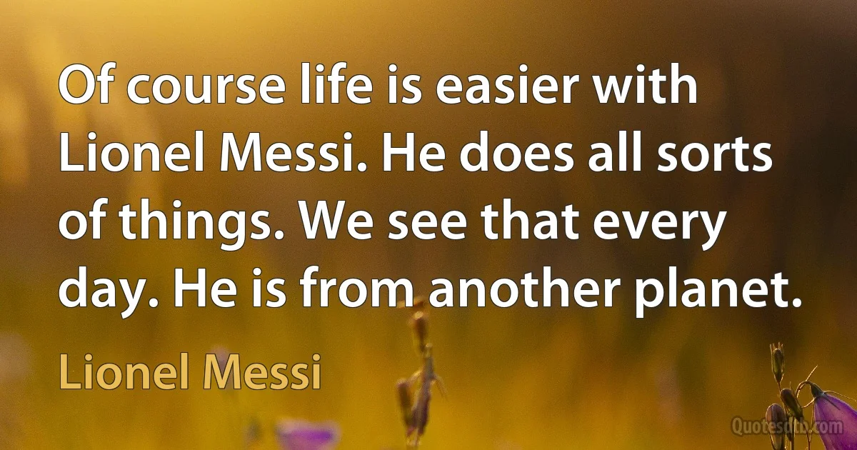 Of course life is easier with Lionel Messi. He does all sorts of things. We see that every day. He is from another planet. (Lionel Messi)