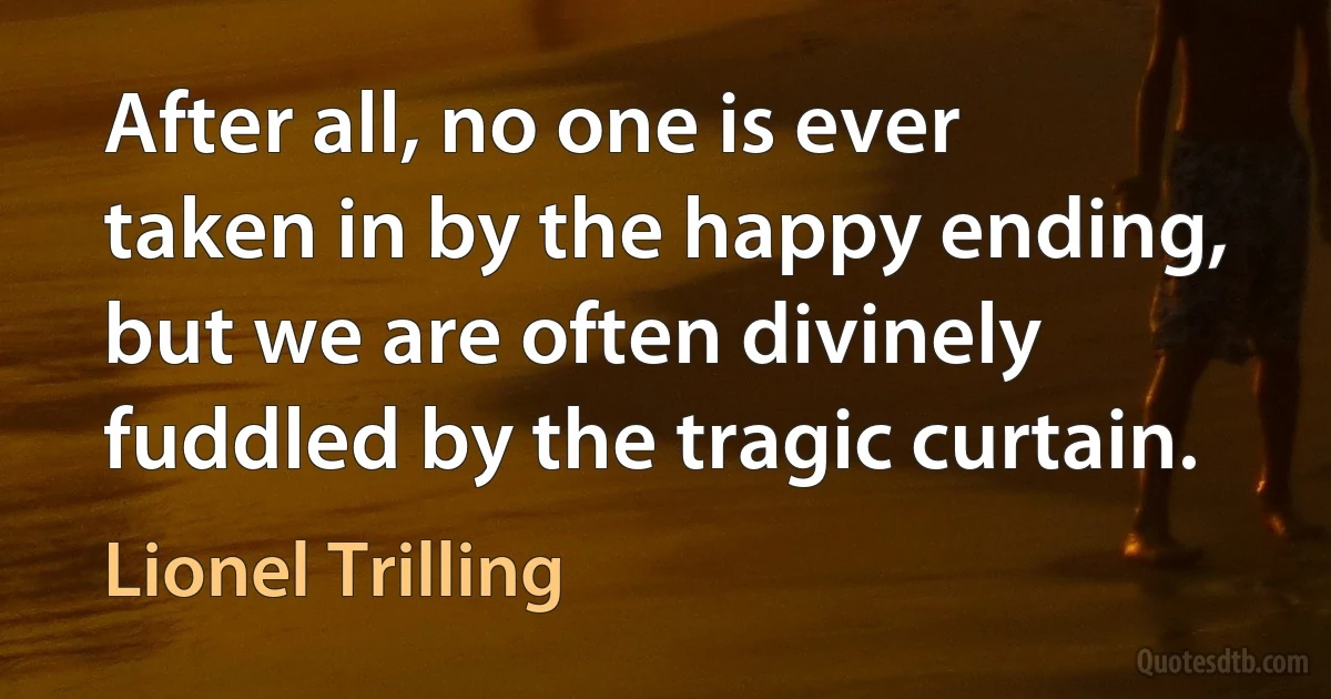 After all, no one is ever taken in by the happy ending, but we are often divinely fuddled by the tragic curtain. (Lionel Trilling)