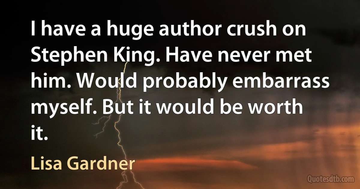 I have a huge author crush on Stephen King. Have never met him. Would probably embarrass myself. But it would be worth it. (Lisa Gardner)