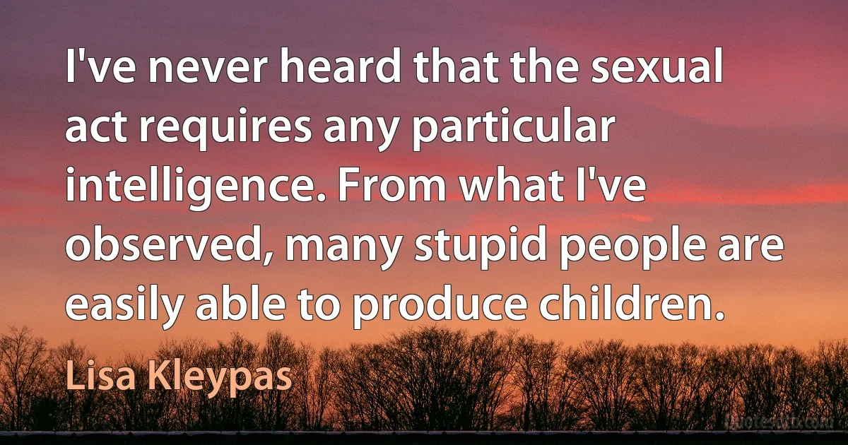 I've never heard that the sexual act requires any particular intelligence. From what I've observed, many stupid people are easily able to produce children. (Lisa Kleypas)