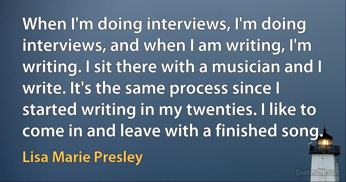 When I'm doing interviews, I'm doing interviews, and when I am writing, I'm writing. I sit there with a musician and I write. It's the same process since I started writing in my twenties. I like to come in and leave with a finished song. (Lisa Marie Presley)