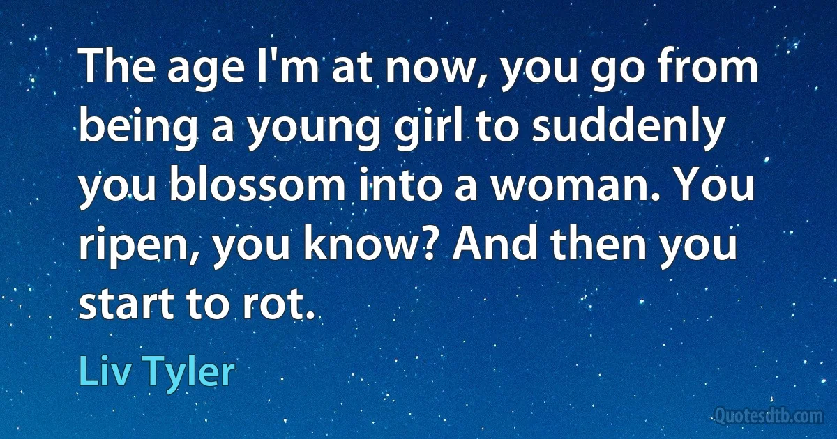 The age I'm at now, you go from being a young girl to suddenly you blossom into a woman. You ripen, you know? And then you start to rot. (Liv Tyler)