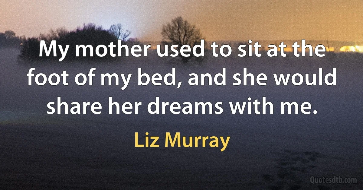 My mother used to sit at the foot of my bed, and she would share her dreams with me. (Liz Murray)