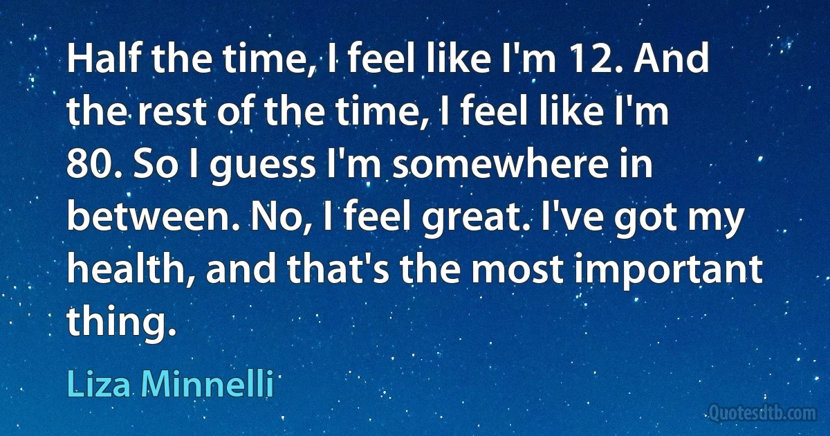 Half the time, I feel like I'm 12. And the rest of the time, I feel like I'm 80. So I guess I'm somewhere in between. No, I feel great. I've got my health, and that's the most important thing. (Liza Minnelli)