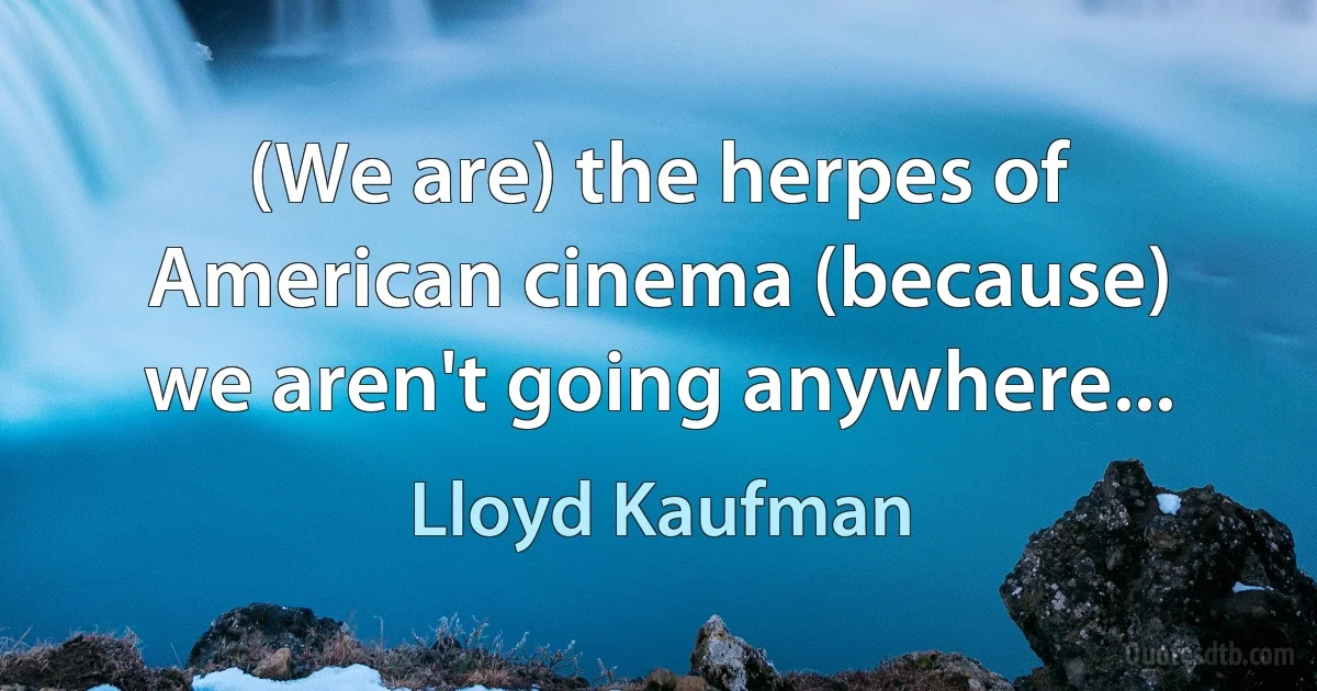 (We are) the herpes of American cinema (because) we aren't going anywhere... (Lloyd Kaufman)