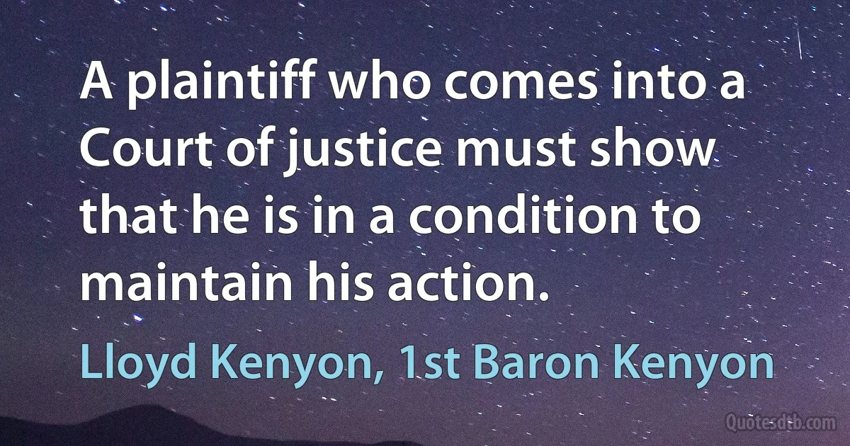 A plaintiff who comes into a Court of justice must show that he is in a condition to maintain his action. (Lloyd Kenyon, 1st Baron Kenyon)