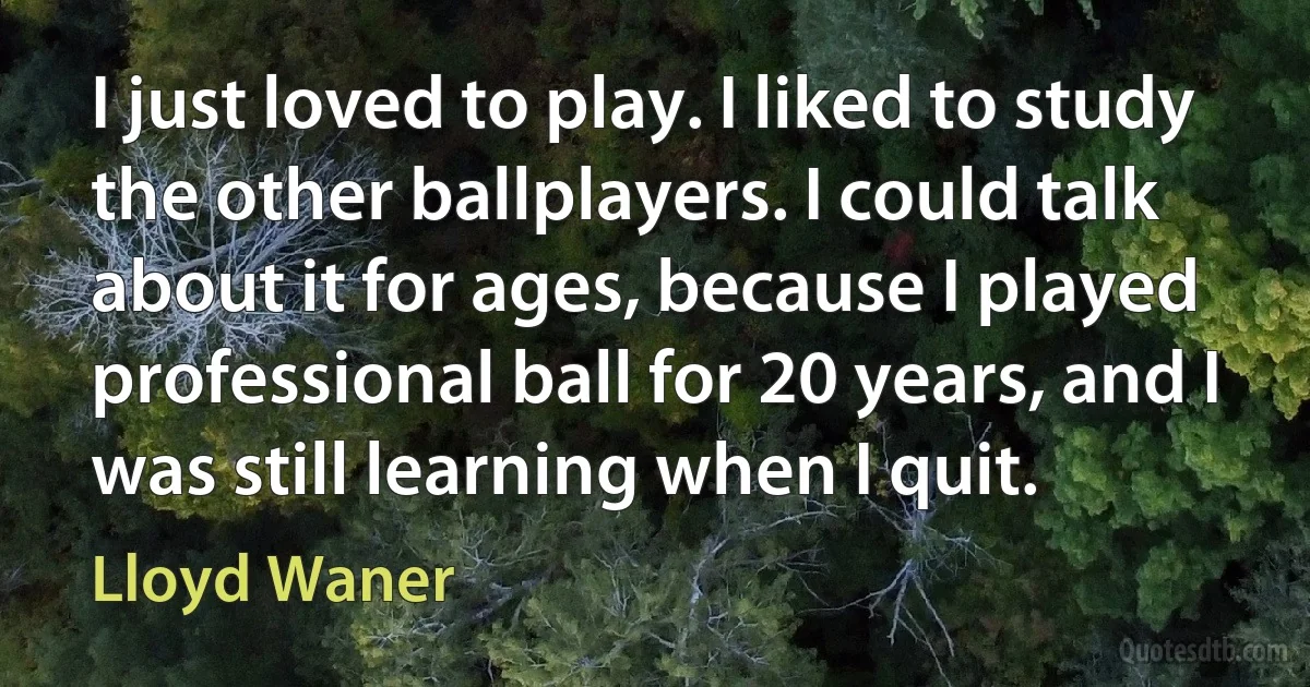 I just loved to play. I liked to study the other ballplayers. I could talk about it for ages, because I played professional ball for 20 years, and I was still learning when I quit. (Lloyd Waner)