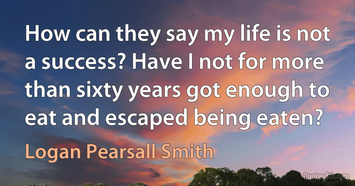 How can they say my life is not a success? Have I not for more than sixty years got enough to eat and escaped being eaten? (Logan Pearsall Smith)