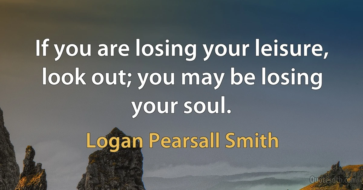 If you are losing your leisure, look out; you may be losing your soul. (Logan Pearsall Smith)