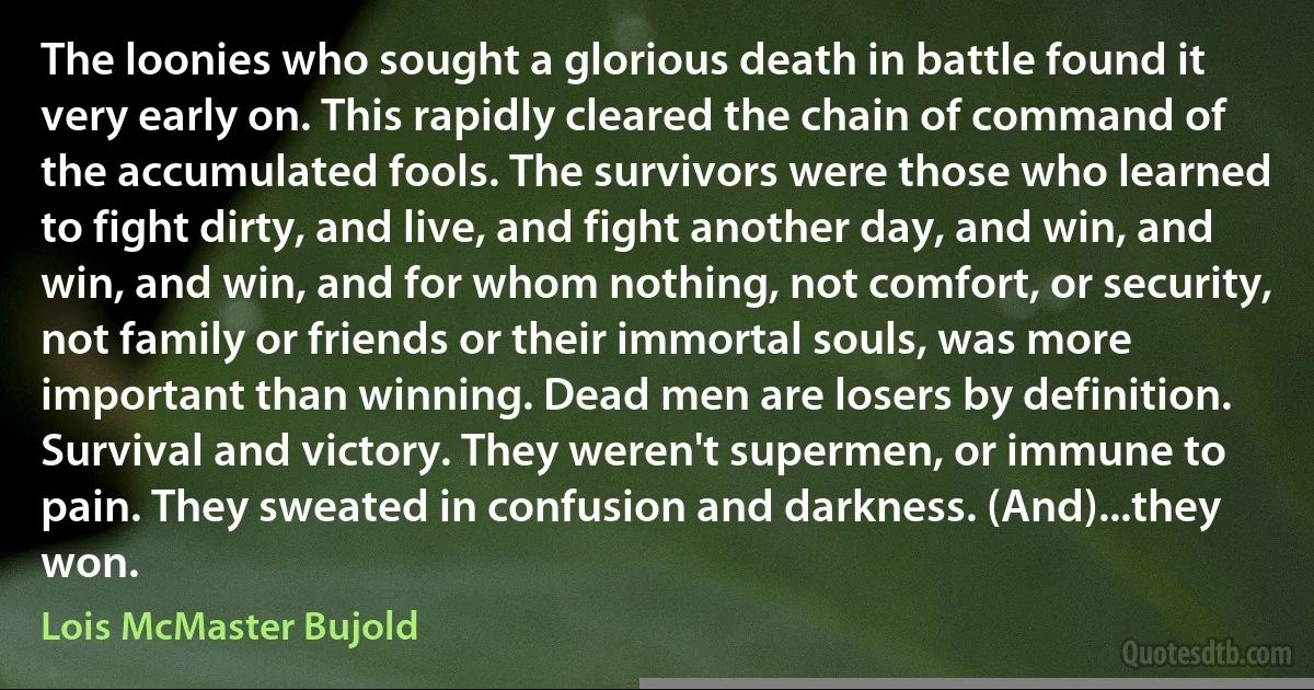 The loonies who sought a glorious death in battle found it very early on. This rapidly cleared the chain of command of the accumulated fools. The survivors were those who learned to fight dirty, and live, and fight another day, and win, and win, and win, and for whom nothing, not comfort, or security, not family or friends or their immortal souls, was more important than winning. Dead men are losers by definition. Survival and victory. They weren't supermen, or immune to pain. They sweated in confusion and darkness. (And)...they won. (Lois McMaster Bujold)