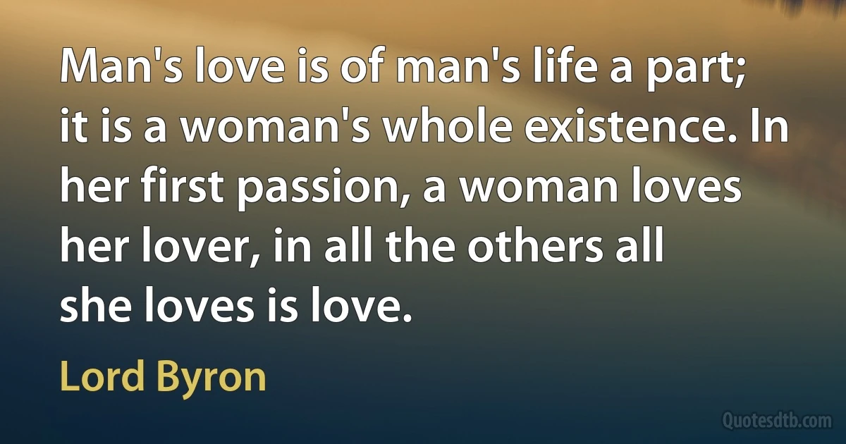 Man's love is of man's life a part; it is a woman's whole existence. In her first passion, a woman loves her lover, in all the others all she loves is love. (Lord Byron)