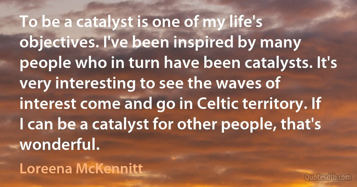 To be a catalyst is one of my life's objectives. I've been inspired by many people who in turn have been catalysts. It's very interesting to see the waves of interest come and go in Celtic territory. If I can be a catalyst for other people, that's wonderful. (Loreena McKennitt)