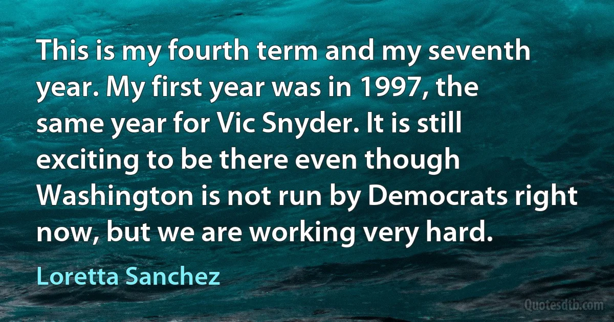 This is my fourth term and my seventh year. My first year was in 1997, the same year for Vic Snyder. It is still exciting to be there even though Washington is not run by Democrats right now, but we are working very hard. (Loretta Sanchez)