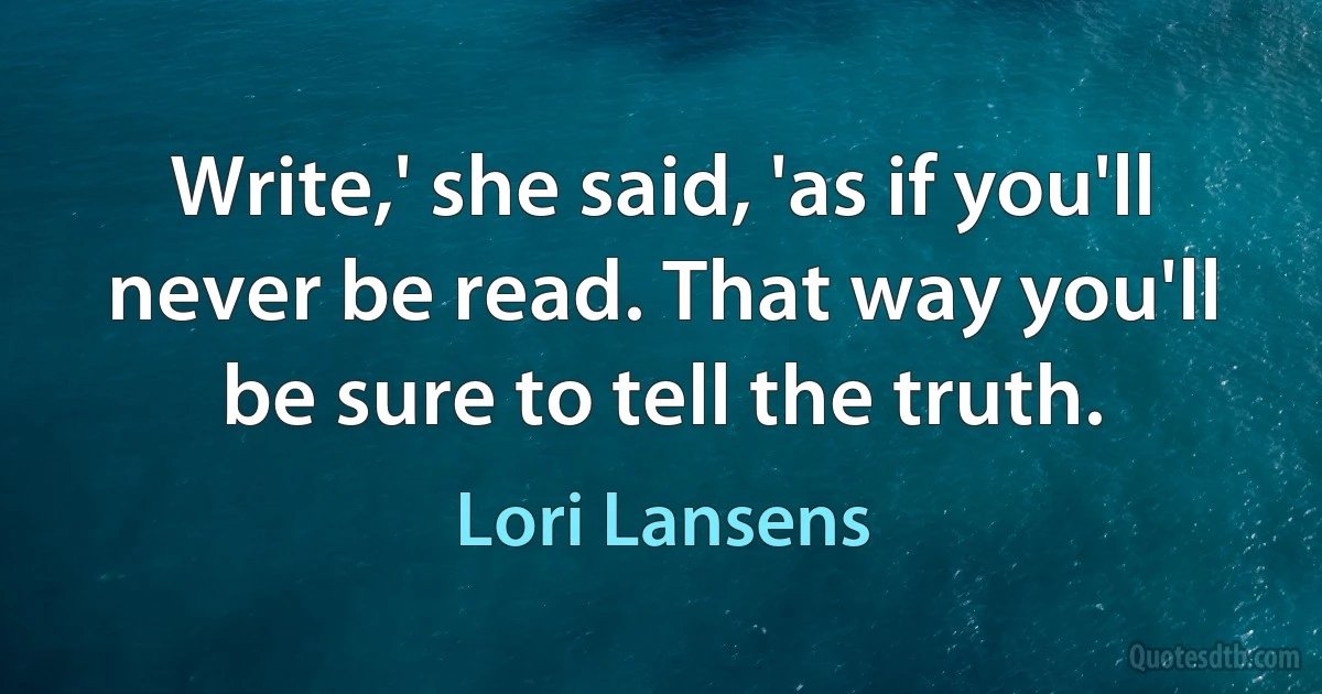 Write,' she said, 'as if you'll never be read. That way you'll be sure to tell the truth. (Lori Lansens)