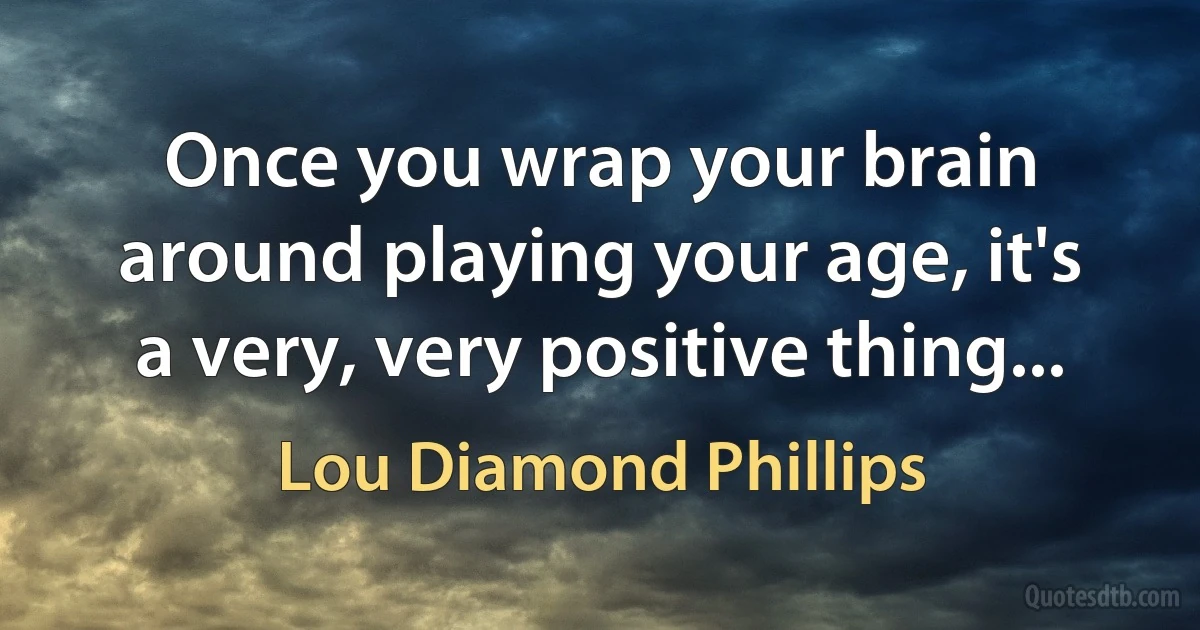 Once you wrap your brain around playing your age, it's a very, very positive thing... (Lou Diamond Phillips)