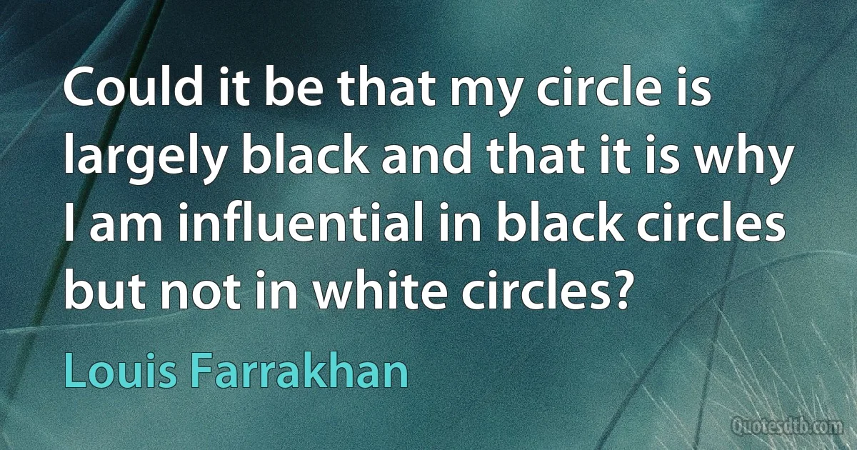 Could it be that my circle is largely black and that it is why I am influential in black circles but not in white circles? (Louis Farrakhan)