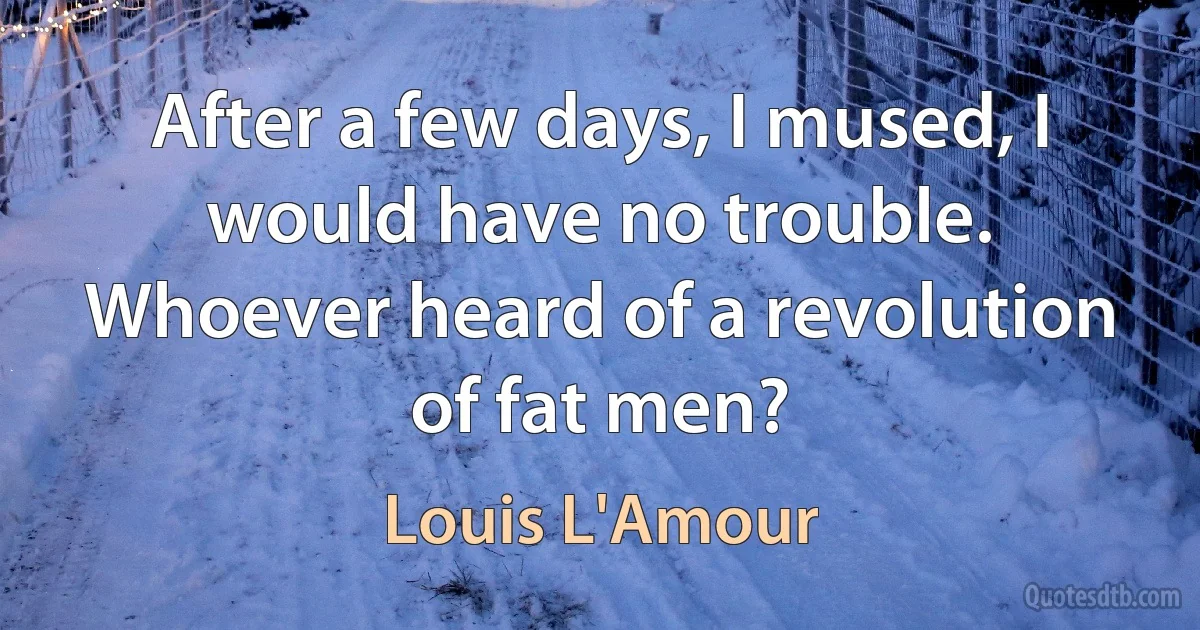 After a few days, I mused, I would have no trouble. Whoever heard of a revolution of fat men? (Louis L'Amour)