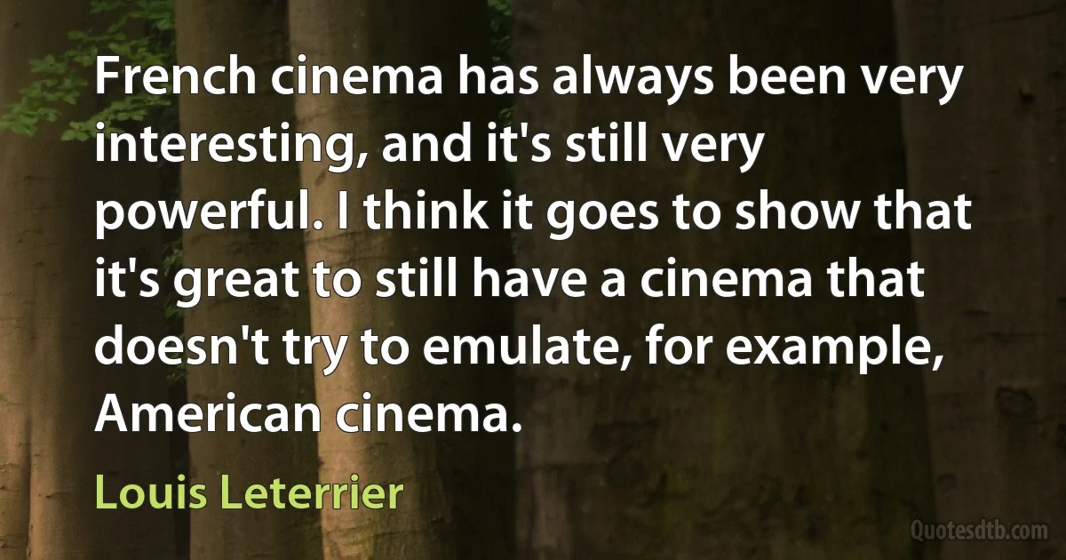 French cinema has always been very interesting, and it's still very powerful. I think it goes to show that it's great to still have a cinema that doesn't try to emulate, for example, American cinema. (Louis Leterrier)