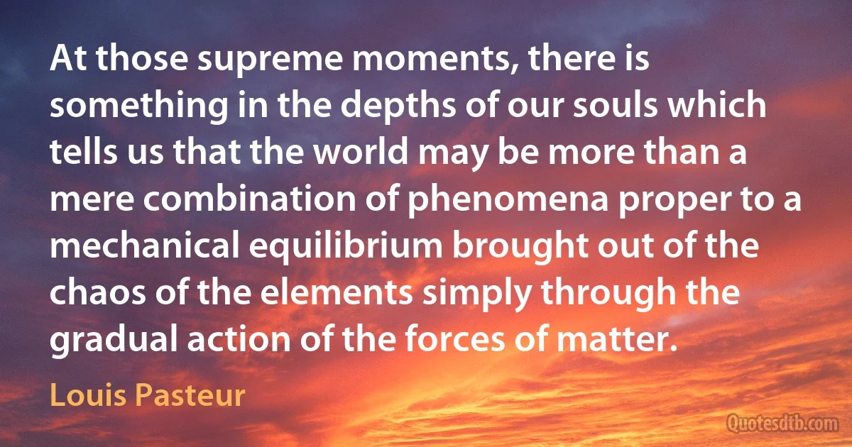 At those supreme moments, there is something in the depths of our souls which tells us that the world may be more than a mere combination of phenomena proper to a mechanical equilibrium brought out of the chaos of the elements simply through the gradual action of the forces of matter. (Louis Pasteur)