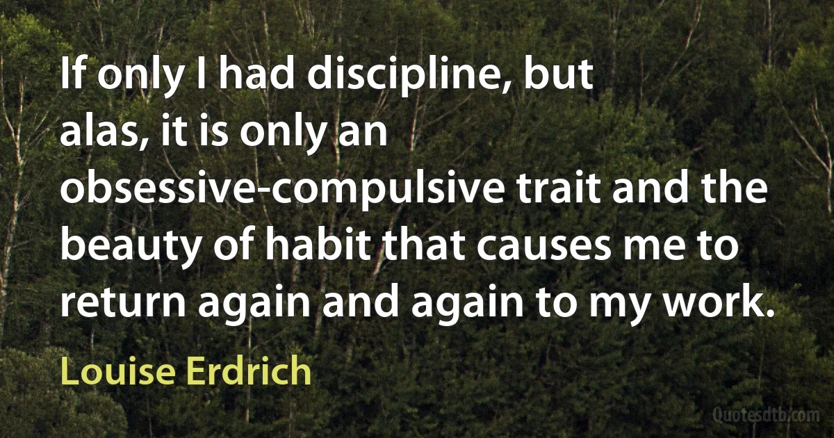 If only I had discipline, but alas, it is only an obsessive-compulsive trait and the beauty of habit that causes me to return again and again to my work. (Louise Erdrich)