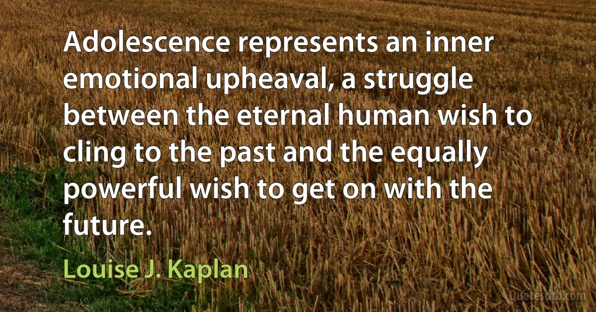 Adolescence represents an inner emotional upheaval, a struggle between the eternal human wish to cling to the past and the equally powerful wish to get on with the future. (Louise J. Kaplan)