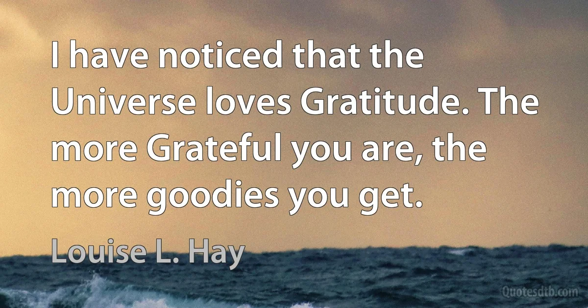 I have noticed that the Universe loves Gratitude. The more Grateful you are, the more goodies you get. (Louise L. Hay)