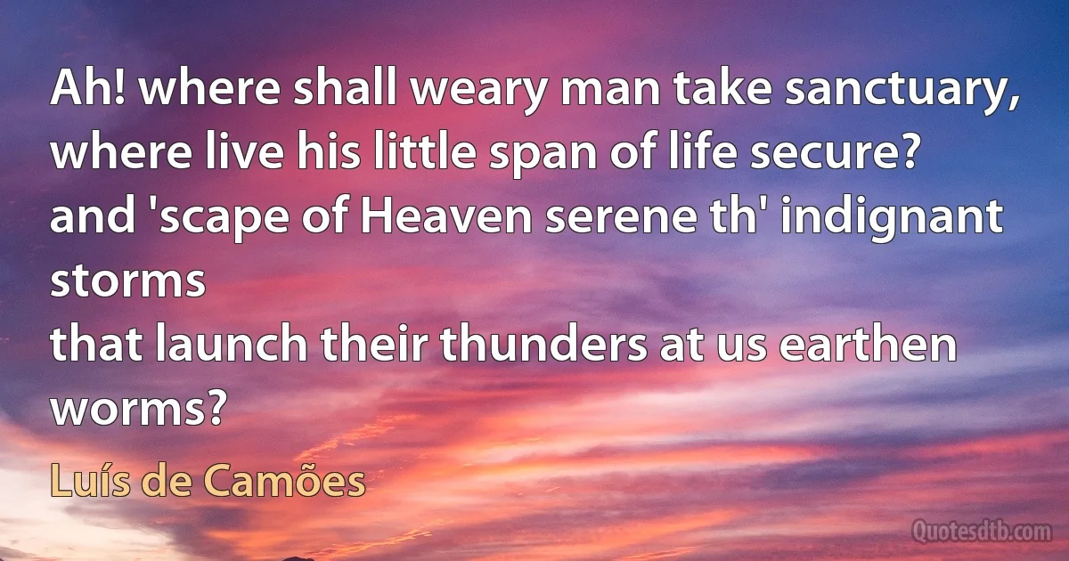 Ah! where shall weary man take sanctuary,
where live his little span of life secure?
and 'scape of Heaven serene th' indignant storms
that launch their thunders at us earthen worms? (Luís de Camões)