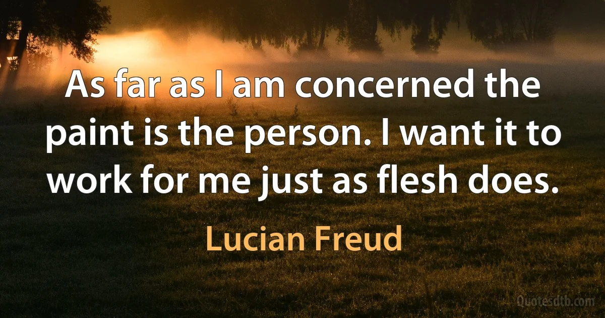 As far as I am concerned the paint is the person. I want it to work for me just as flesh does. (Lucian Freud)