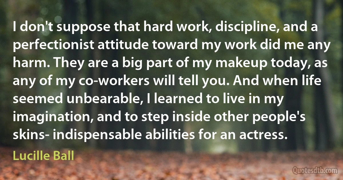 I don't suppose that hard work, discipline, and a perfectionist attitude toward my work did me any harm. They are a big part of my makeup today, as any of my co-workers will tell you. And when life seemed unbearable, I learned to live in my imagination, and to step inside other people's skins- indispensable abilities for an actress. (Lucille Ball)