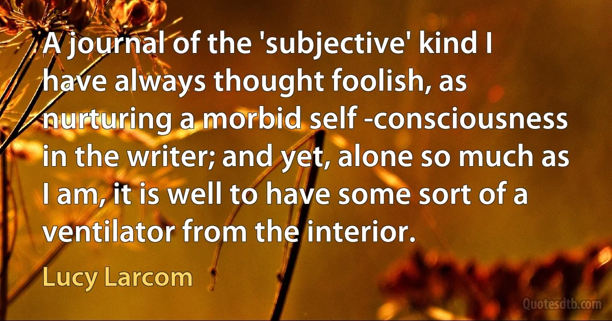 A journal of the 'subjective' kind I have always thought foolish, as nurturing a morbid self -consciousness in the writer; and yet, alone so much as I am, it is well to have some sort of a ventilator from the interior. (Lucy Larcom)