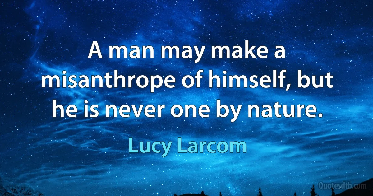 A man may make a misanthrope of himself, but he is never one by nature. (Lucy Larcom)