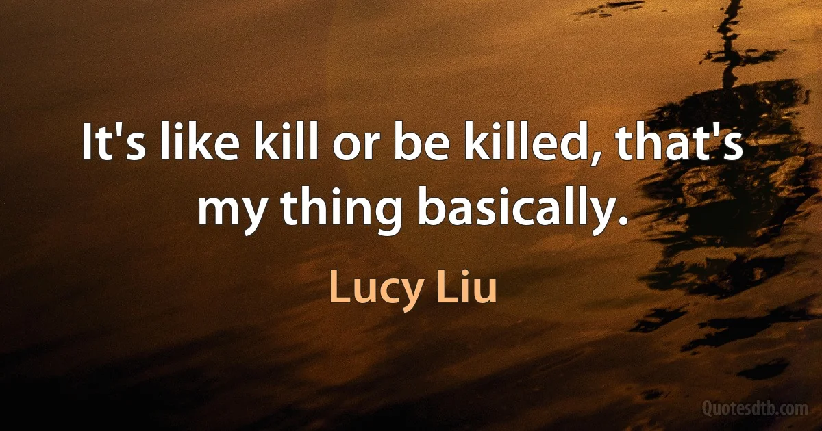 It's like kill or be killed, that's my thing basically. (Lucy Liu)