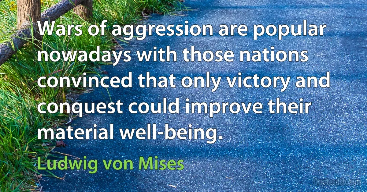 Wars of aggression are popular nowadays with those nations convinced that only victory and conquest could improve their material well-being. (Ludwig von Mises)