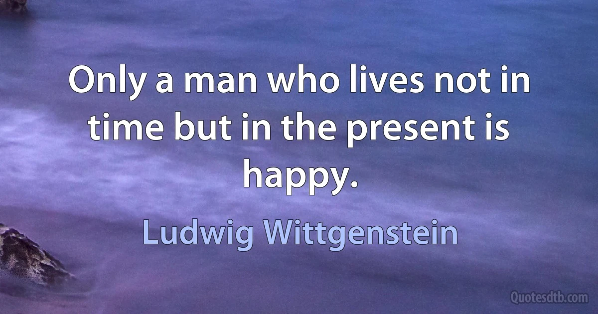 Only a man who lives not in time but in the present is happy. (Ludwig Wittgenstein)