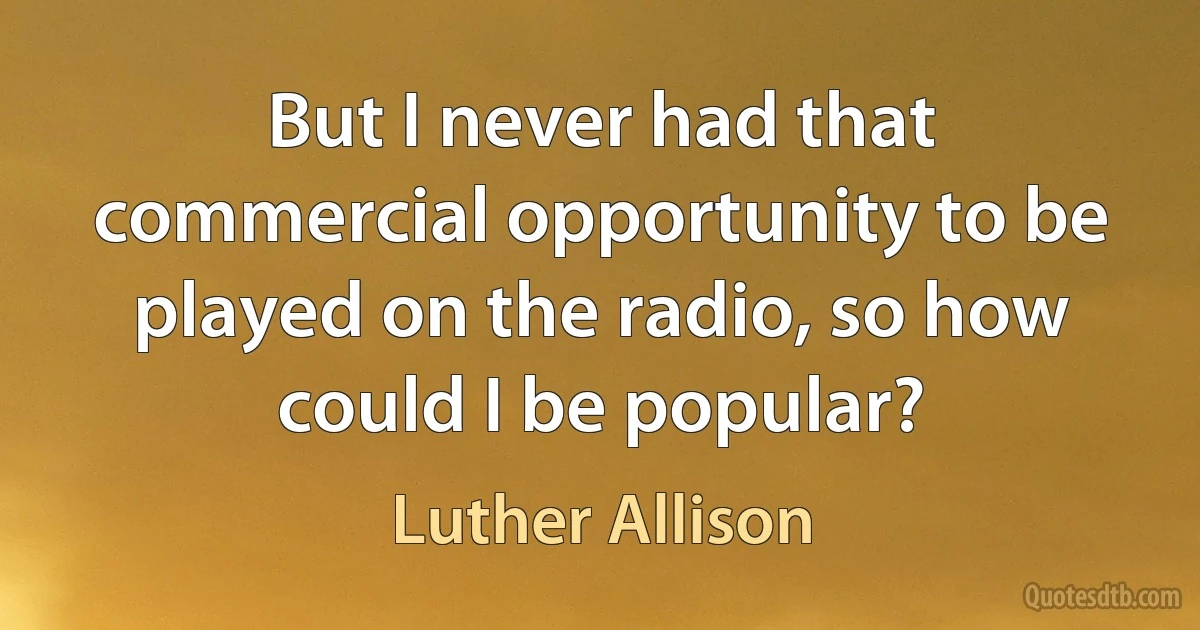 But I never had that commercial opportunity to be played on the radio, so how could I be popular? (Luther Allison)