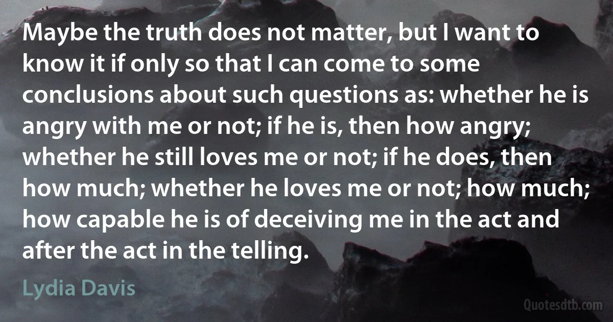 Maybe the truth does not matter, but I want to know it if only so that I can come to some conclusions about such questions as: whether he is angry with me or not; if he is, then how angry; whether he still loves me or not; if he does, then how much; whether he loves me or not; how much; how capable he is of deceiving me in the act and after the act in the telling. (Lydia Davis)