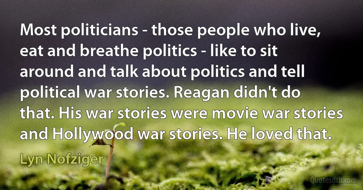 Most politicians - those people who live, eat and breathe politics - like to sit around and talk about politics and tell political war stories. Reagan didn't do that. His war stories were movie war stories and Hollywood war stories. He loved that. (Lyn Nofziger)