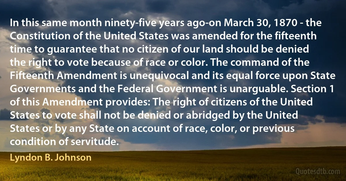 In this same month ninety-five years ago-on March 30, 1870 - the Constitution of the United States was amended for the fifteenth time to guarantee that no citizen of our land should be denied the right to vote because of race or color. The command of the Fifteenth Amendment is unequivocal and its equal force upon State Governments and the Federal Government is unarguable. Section 1 of this Amendment provides: The right of citizens of the United States to vote shall not be denied or abridged by the United States or by any State on account of race, color, or previous condition of servitude. (Lyndon B. Johnson)