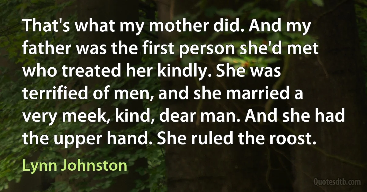 That's what my mother did. And my father was the first person she'd met who treated her kindly. She was terrified of men, and she married a very meek, kind, dear man. And she had the upper hand. She ruled the roost. (Lynn Johnston)