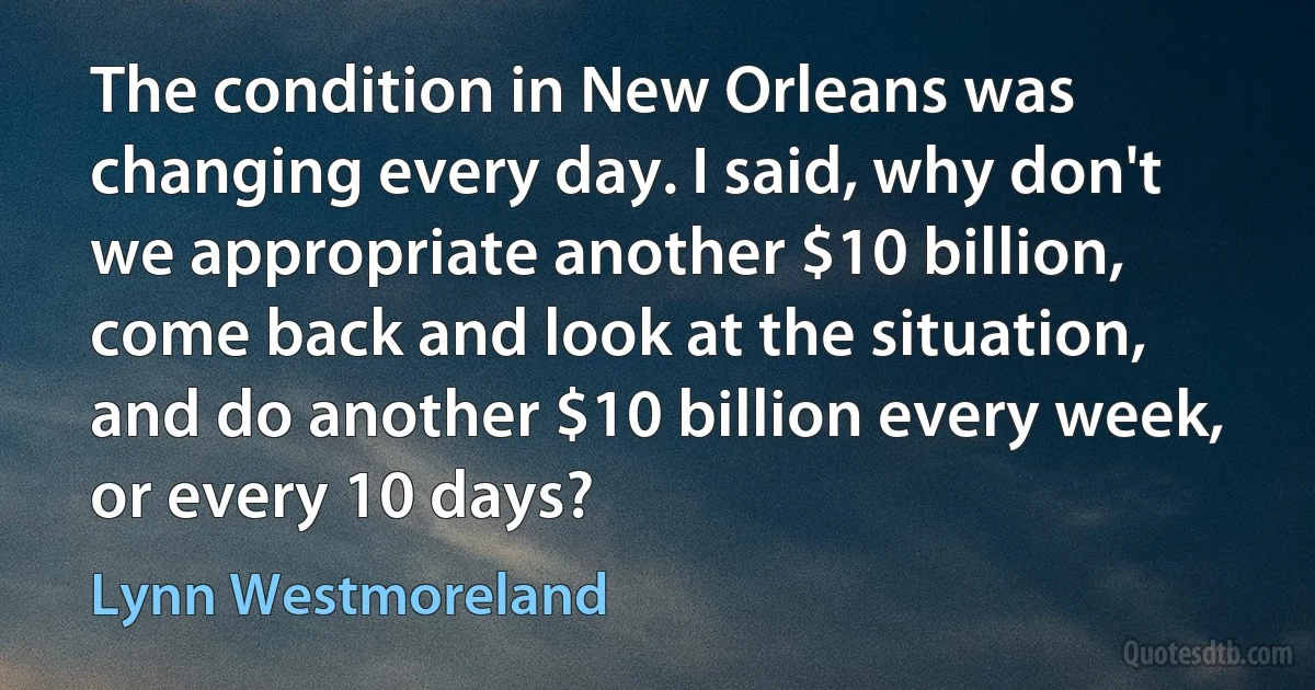 The condition in New Orleans was changing every day. I said, why don't we appropriate another $10 billion, come back and look at the situation, and do another $10 billion every week, or every 10 days? (Lynn Westmoreland)