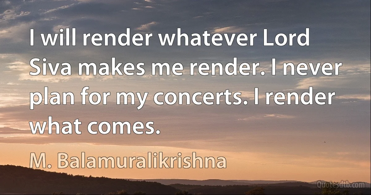 I will render whatever Lord Siva makes me render. I never plan for my concerts. I render what comes. (M. Balamuralikrishna)