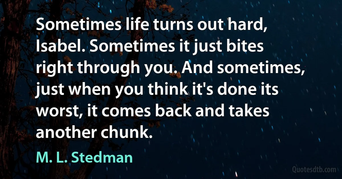 Sometimes life turns out hard, Isabel. Sometimes it just bites right through you. And sometimes, just when you think it's done its worst, it comes back and takes another chunk. (M. L. Stedman)