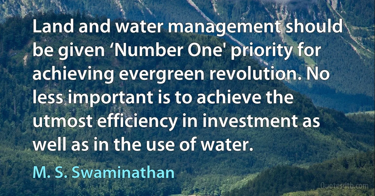 Land and water management should be given ‘Number One' priority for achieving evergreen revolution. No less important is to achieve the utmost efficiency in investment as well as in the use of water. (M. S. Swaminathan)