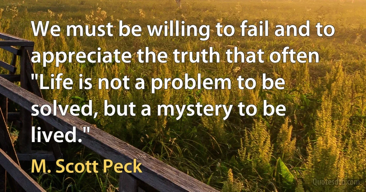 We must be willing to fail and to appreciate the truth that often "Life is not a problem to be solved, but a mystery to be lived." (M. Scott Peck)