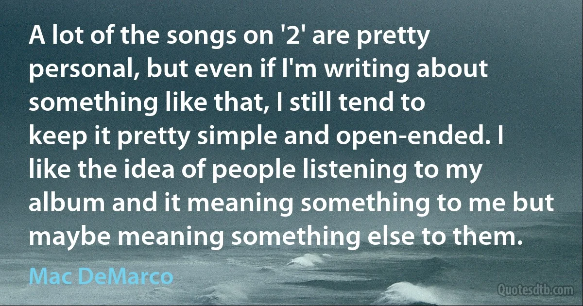 A lot of the songs on '2' are pretty personal, but even if I'm writing about something like that, I still tend to keep it pretty simple and open-ended. I like the idea of people listening to my album and it meaning something to me but maybe meaning something else to them. (Mac DeMarco)