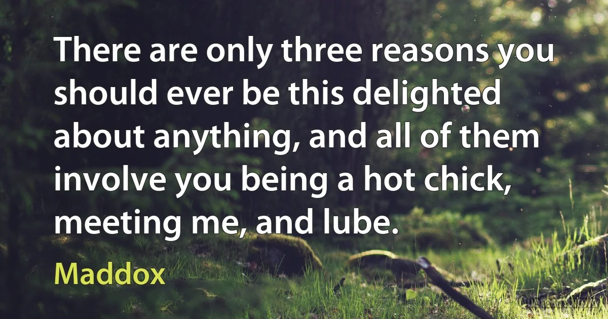 There are only three reasons you should ever be this delighted about anything, and all of them involve you being a hot chick, meeting me, and lube. (Maddox)