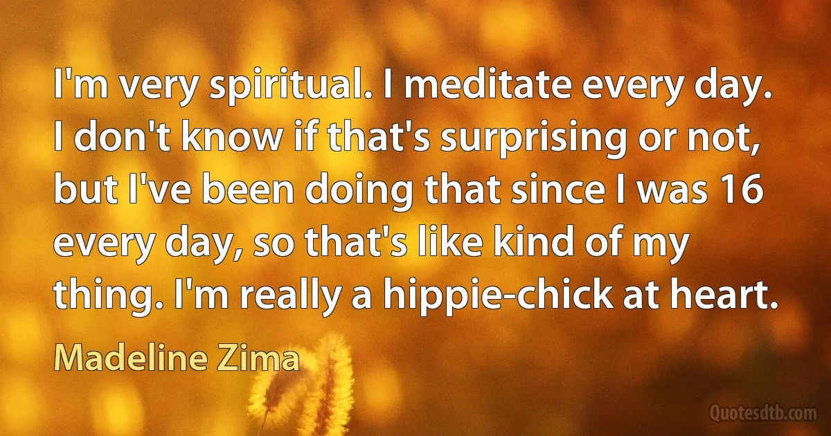 I'm very spiritual. I meditate every day. I don't know if that's surprising or not, but I've been doing that since I was 16 every day, so that's like kind of my thing. I'm really a hippie-chick at heart. (Madeline Zima)