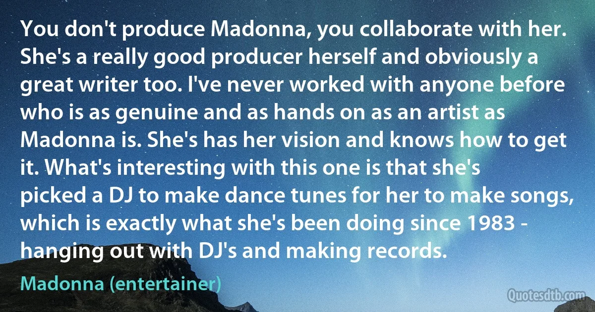 You don't produce Madonna, you collaborate with her. She's a really good producer herself and obviously a great writer too. I've never worked with anyone before who is as genuine and as hands on as an artist as Madonna is. She's has her vision and knows how to get it. What's interesting with this one is that she's picked a DJ to make dance tunes for her to make songs, which is exactly what she's been doing since 1983 - hanging out with DJ's and making records. (Madonna (entertainer))