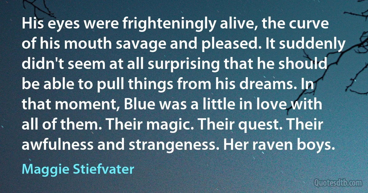 His eyes were frighteningly alive, the curve of his mouth savage and pleased. It suddenly didn't seem at all surprising that he should be able to pull things from his dreams. In that moment, Blue was a little in love with all of them. Their magic. Their quest. Their awfulness and strangeness. Her raven boys. (Maggie Stiefvater)